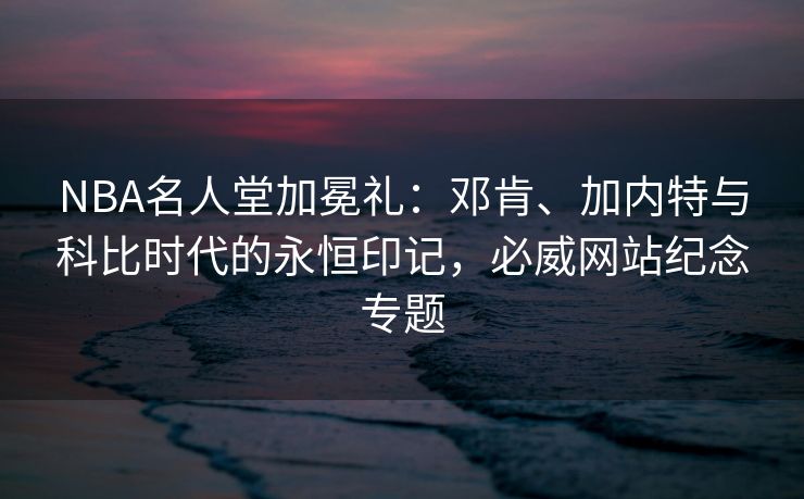 NBA名人堂加冕礼：邓肯、加内特与科比时代的永恒印记，必威网站纪念专题  第1张