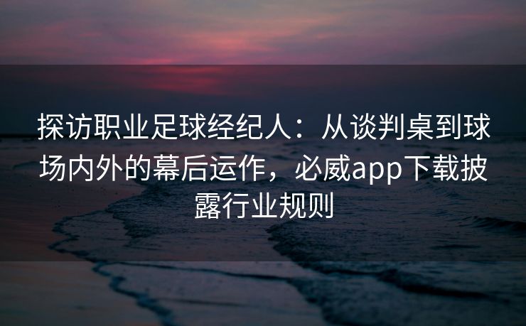 探访职业足球经纪人：从谈判桌到球场内外的幕后运作，必威app下载披露行业规则