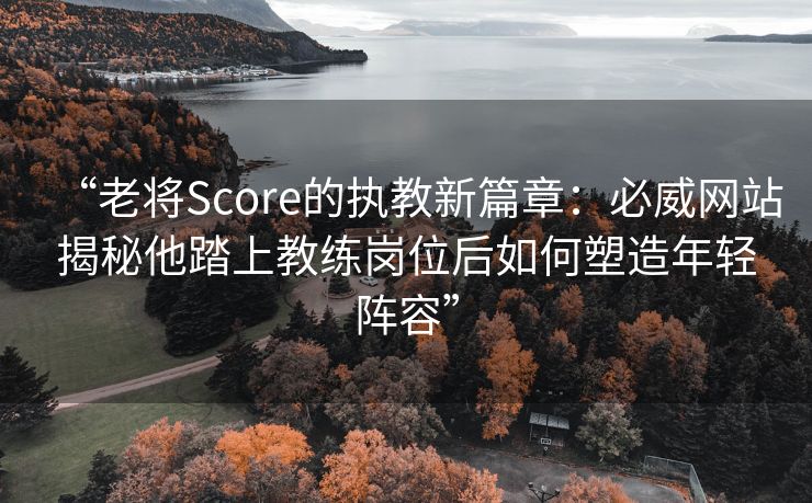 “老将Score的执教新篇章：必威网站揭秘他踏上教练岗位后如何塑造年轻阵容”  第2张