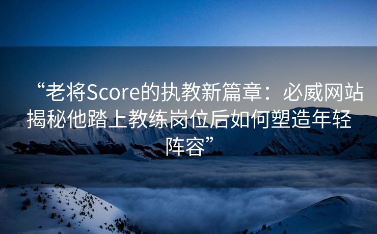 “老将Score的执教新篇章：必威网站揭秘他踏上教练岗位后如何塑造年轻阵容”