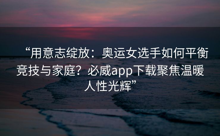 “用意志绽放：奥运女选手如何平衡竞技与家庭？必威app下载聚焦温暖人性光辉”