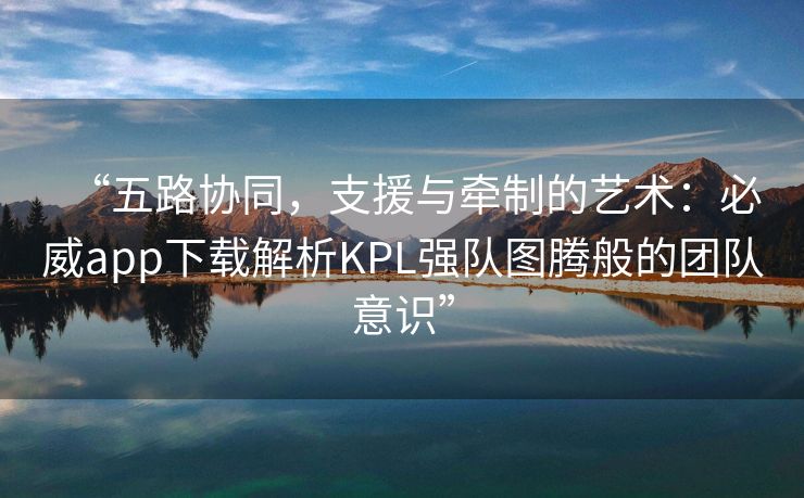 “五路协同，支援与牵制的艺术：必威app下载解析KPL强队图腾般的团队意识”