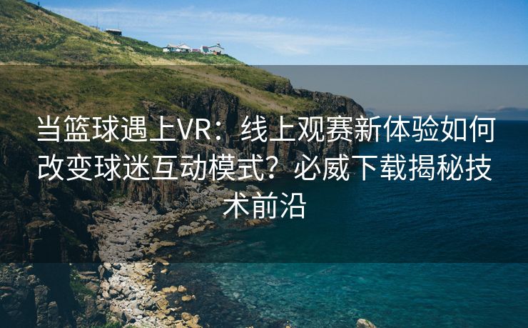 当篮球遇上VR：线上观赛新体验如何改变球迷互动模式？必威下载揭秘技术前沿  第1张