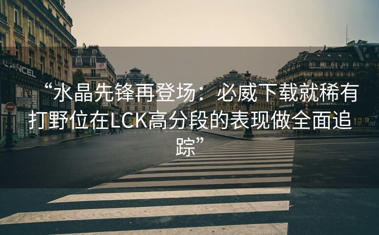 “水晶先锋再登场：必威下载就稀有打野位在LCK高分段的表现做全面追踪”