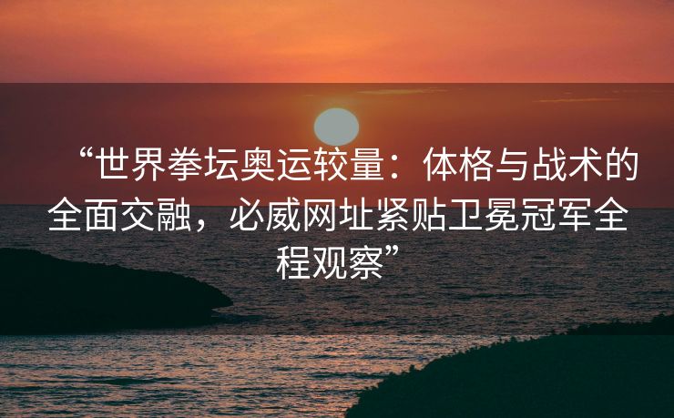 “世界拳坛奥运较量：体格与战术的全面交融，必威网址紧贴卫冕冠军全程观察”