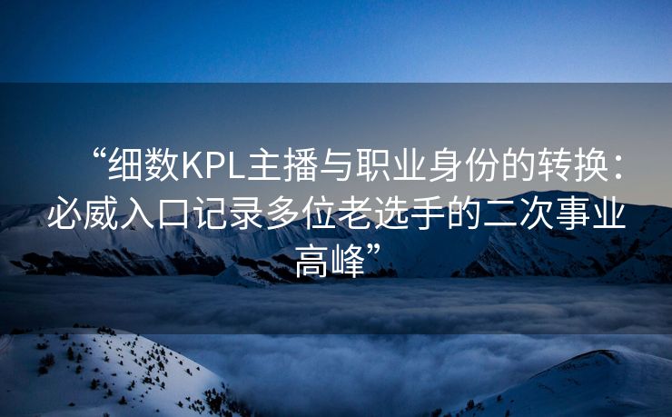 “细数KPL主播与职业身份的转换：必威入口记录多位老选手的二次事业高峰”  第2张