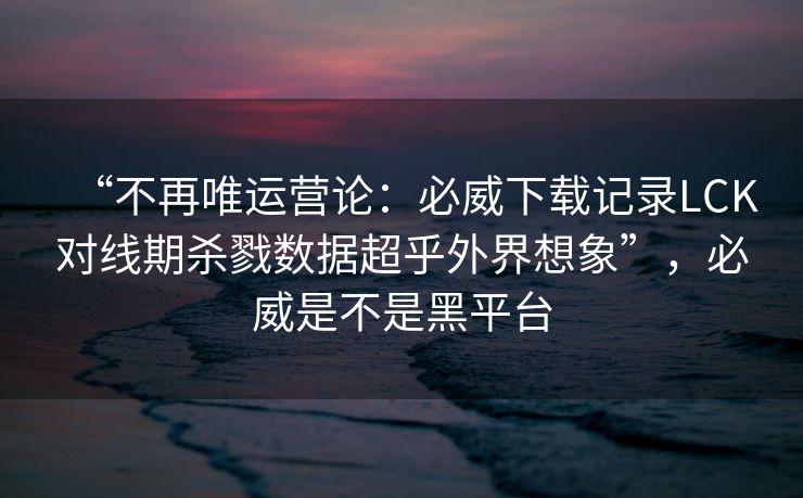 “不再唯运营论：必威下载记录LCK对线期杀戮数据超乎外界想象”，必威是不是黑平台