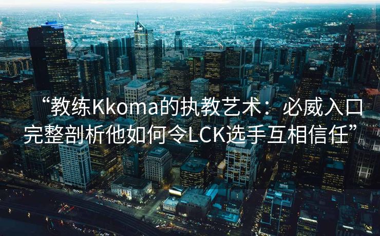 “教练Kkoma的执教艺术：必威入口完整剖析他如何令LCK选手互相信任”  第2张