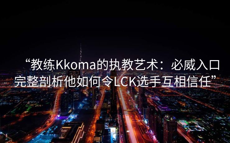 “教练Kkoma的执教艺术：必威入口完整剖析他如何令LCK选手互相信任”