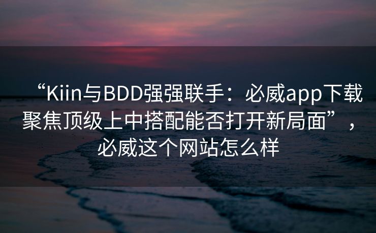 “Kiin与BDD强强联手：必威app下载聚焦顶级上中搭配能否打开新局面”，必威这个网站怎么样