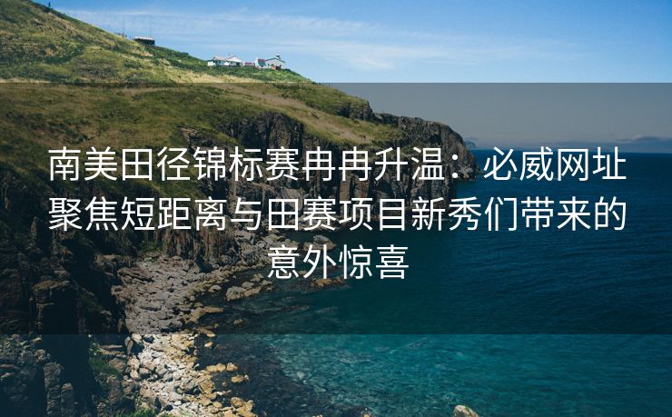 南美田径锦标赛冉冉升温：必威网址聚焦短距离与田赛项目新秀们带来的意外惊喜  第2张