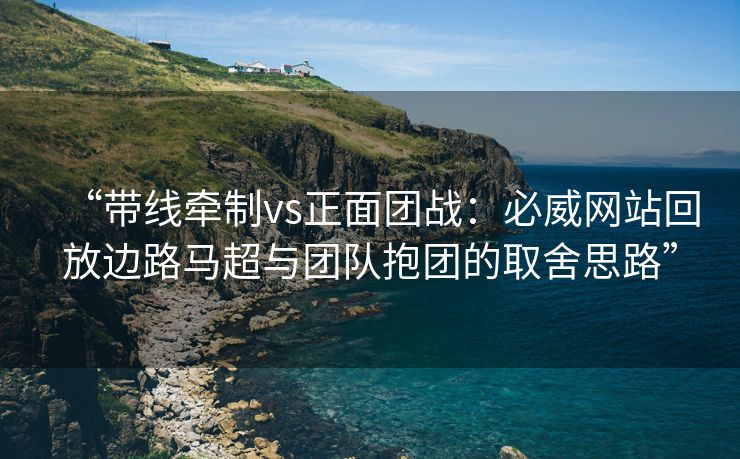 “带线牵制vs正面团战：必威网站回放边路马超与团队抱团的取舍思路”  第1张