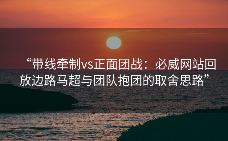 “带线牵制vs正面团战：必威网站回放边路马超与团队抱团的取舍思路”  第2张