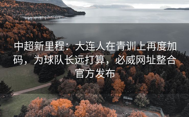 中超新里程：大连人在青训上再度加码，为球队长远打算，必威网址整合官方发布