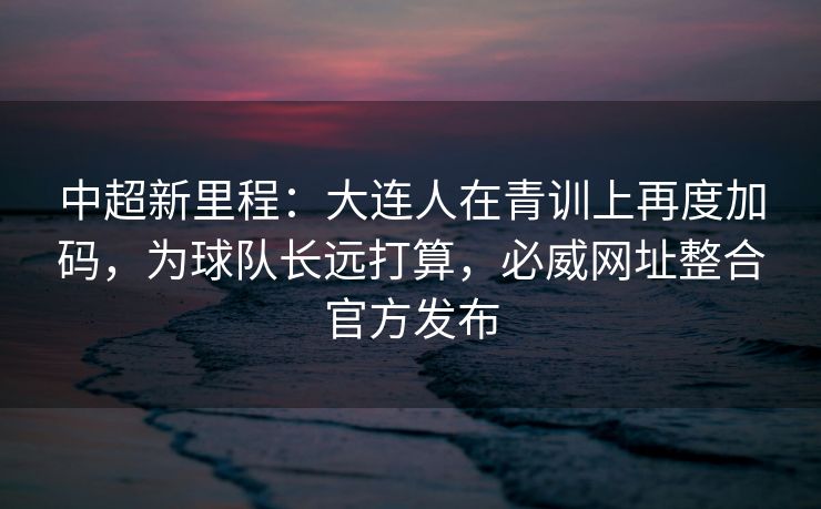 中超新里程：大连人在青训上再度加码，为球队长远打算，必威网址整合官方发布  第2张