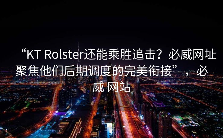 “KT Rolster还能乘胜追击？必威网址聚焦他们后期调度的完美衔接”，必威 网站