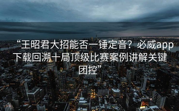 “王昭君大招能否一锤定音？必威app下载回溯十局顶级比赛案例讲解关键团控”  第1张