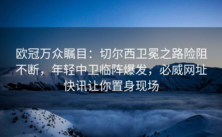 欧冠万众瞩目：切尔西卫冕之路险阻不断，年轻中卫临阵爆发，必威网址快讯让你置身现场  第1张