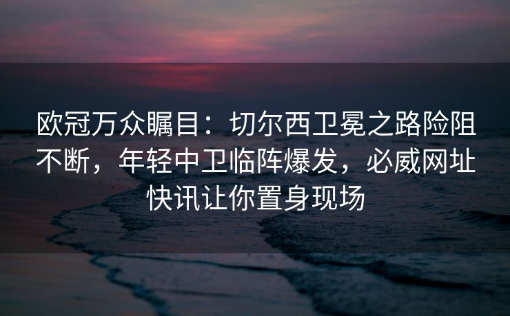 欧冠万众瞩目：切尔西卫冕之路险阻不断，年轻中卫临阵爆发，必威网址快讯让你置身现场  第2张