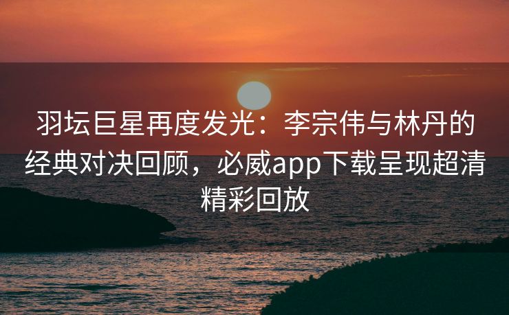 羽坛巨星再度发光：李宗伟与林丹的经典对决回顾，必威app下载呈现超清精彩回放  第2张