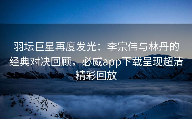 羽坛巨星再度发光：李宗伟与林丹的经典对决回顾，必威app下载呈现超清精彩回放