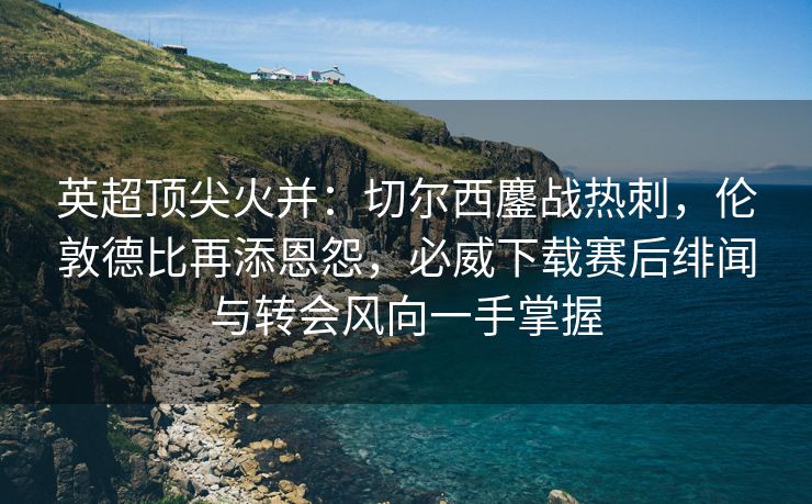 英超顶尖火并：切尔西鏖战热刺，伦敦德比再添恩怨，必威下载赛后绯闻与转会风向一手掌握