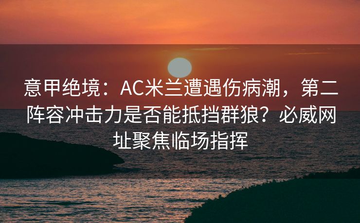 意甲绝境：AC米兰遭遇伤病潮，第二阵容冲击力是否能抵挡群狼？必威网址聚焦临场指挥